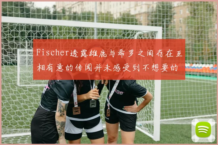 Fischer透露雄鹿与希罗之间存在互相有意的传闻并未感受到不想要的迹象