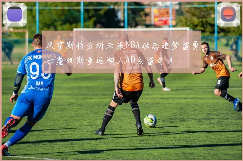 风霍斯特分析未来NBA动态追梦留勇士詹姆斯重返湖人AD或留奇才