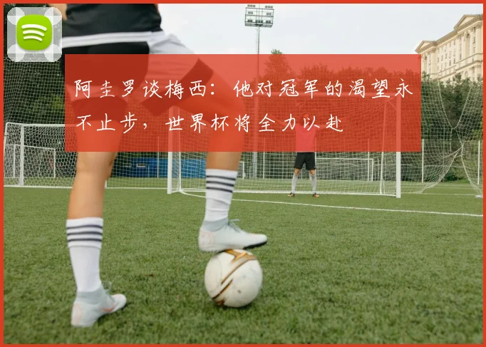 阿圭罗谈梅西：他对冠军的渴望永不止步，世界杯将全力以赴