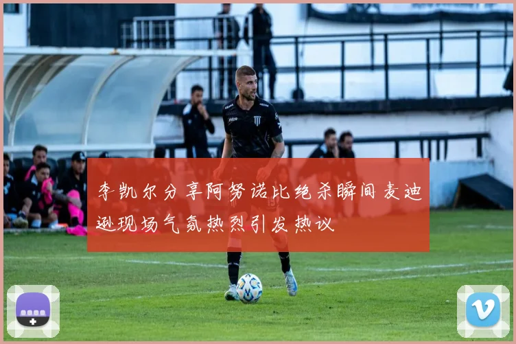李凯尔分享阿努诺比绝杀瞬间麦迪逊现场气氛热烈引发热议