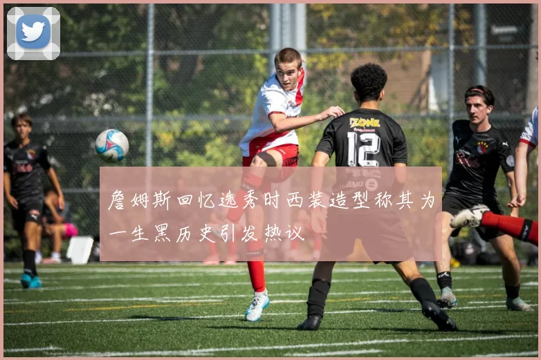 詹姆斯回忆选秀时西装造型称其为一生黑历史引发热议