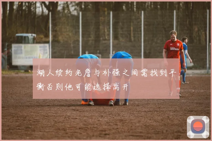 湖人续约老詹与补强之间需找到平衡否则他可能选择离开