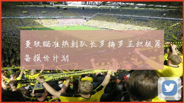 曼联瞄准热刺队长罗梅罗正积极筹备报价计划